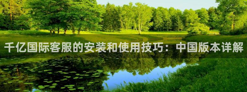 摩根娱乐,com：千亿国际客服的安装和使用技巧：中国版本详解